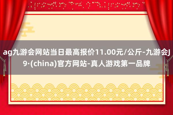 ag九游会网站当日最高报价11.00元/公斤-九游会J9·(china)官方网站-真人游戏第一品牌