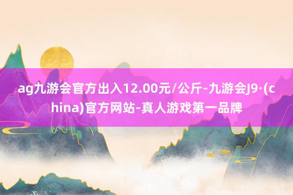 ag九游会官方出入12.00元/公斤-九游会J9·(china)官方网站-真人游戏第一品牌