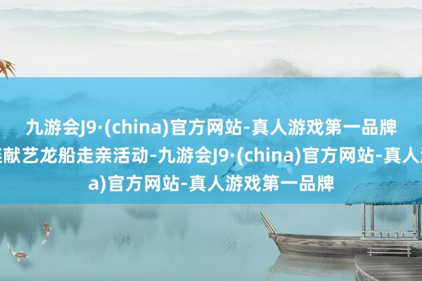 九游会J9·(china)官方网站-真人游戏第一品牌岭南各地接连献艺龙船走亲活动-九游会J9·(china)官方网站-真人游戏第一品牌