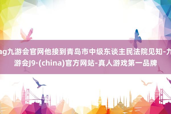 ag九游会官网他接到青岛市中级东谈主民法院见知-九游会J9·(china)官方网站-真人游戏第一品牌