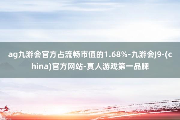 ag九游会官方占流畅市值的1.68%-九游会J9·(china)官方网站-真人游戏第一品牌