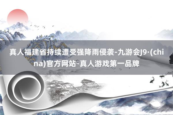 真人福建省持续遭受强降雨侵袭-九游会J9·(china)官方网站-真人游戏第一品牌