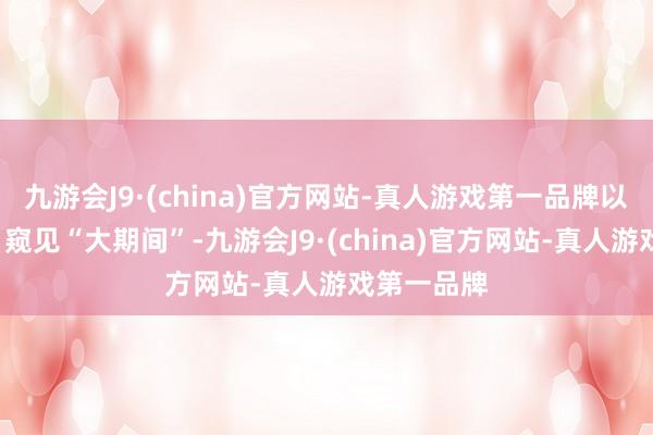 九游会J9·(china)官方网站-真人游戏第一品牌以“小切口”窥见“大期间”-九游会J9·(china)官方网站-真人游戏第一品牌