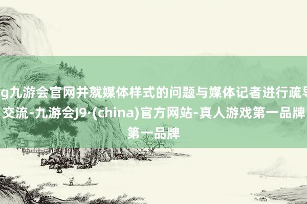 ag九游会官网并就媒体样式的问题与媒体记者进行疏导交流-九游会J9·(china)官方网站-真人游戏第一品牌