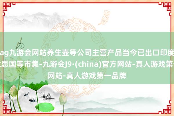 ag九游会网站养生壶等公司主营产品当今已出口印度、好意思国等市集-九游会J9·(china)官方网站-真人游戏第一品牌