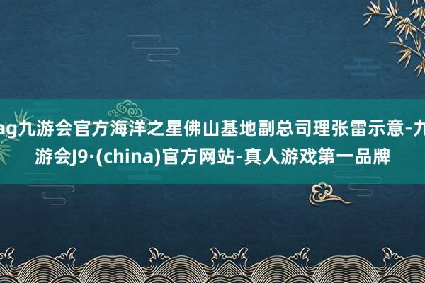 ag九游会官方海洋之星佛山基地副总司理张雷示意-九游会J9·(china)官方网站-真人游戏第一品牌