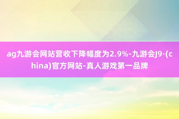 ag九游会网站营收下降幅度为2.9%-九游会J9·(china)官方网站-真人游戏第一品牌