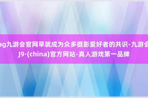 ag九游会官网早就成为众多摄影爱好者的共识-九游会J9·(china)官方网站-真人游戏第一品牌