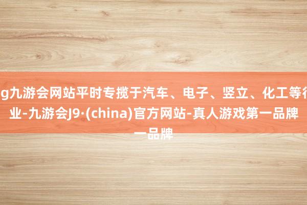 ag九游会网站平时专揽于汽车、电子、竖立、化工等行业-九游会J9·(china)官方网站-真人游戏第一品牌