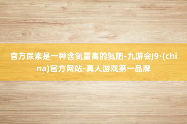 官方尿素是一种含氮量高的氮肥-九游会J9·(china)官方网站-真人游戏第一品牌