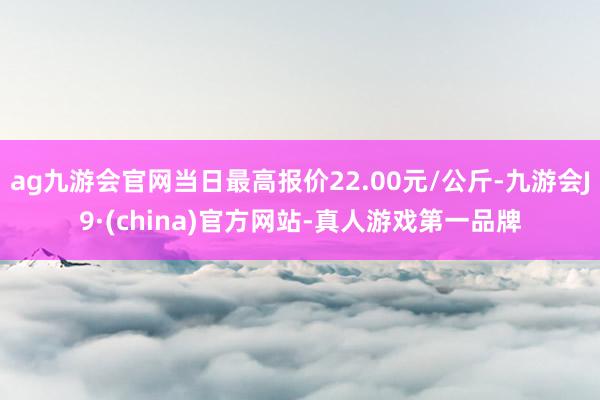 ag九游会官网当日最高报价22.00元/公斤-九游会J9·(china)官方网站-真人游戏第一品牌