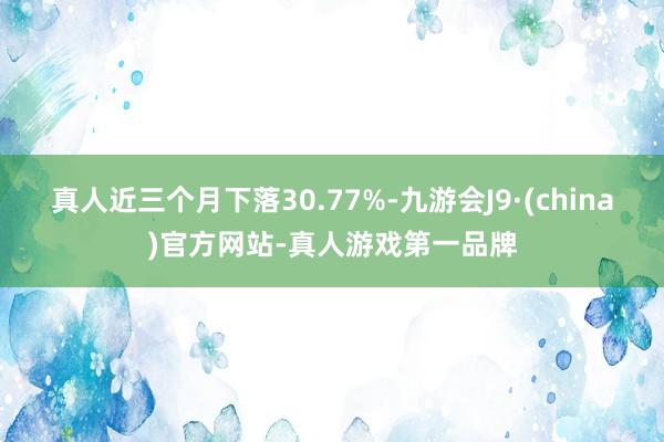 真人近三个月下落30.77%-九游会J9·(china)官方网站-真人游戏第一品牌