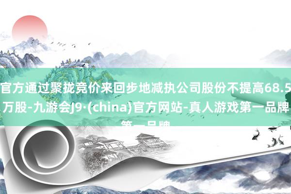 官方通过聚拢竞价来回步地减执公司股份不提高68.5万股-九游会J9·(china)官方网站-真人游戏第一品牌