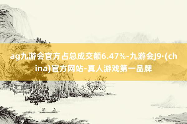 ag九游会官方占总成交额6.47%-九游会J9·(china)官方网站-真人游戏第一品牌