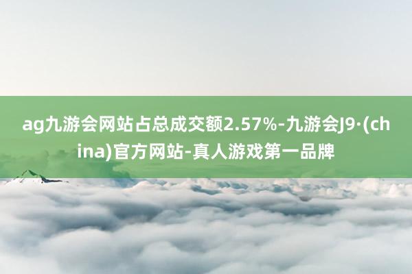 ag九游会网站占总成交额2.57%-九游会J9·(china)官方网站-真人游戏第一品牌