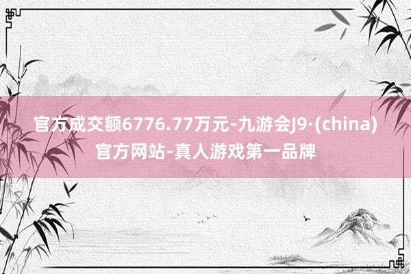 官方成交额6776.77万元-九游会J9·(china)官方网站-真人游戏第一品牌