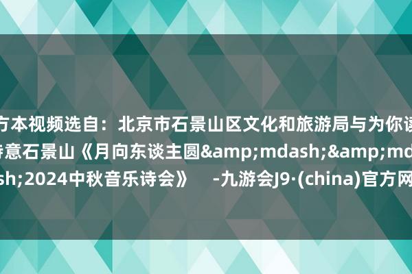 官方本视频选自：北京市石景山区文化和旅游局与为你读诗采集推出的极度节目诗意石景山《月向东谈主圆&mdash;&mdash;2024中秋音乐诗会》    -九游会J9·(china)官方网站-真人游戏第一品牌