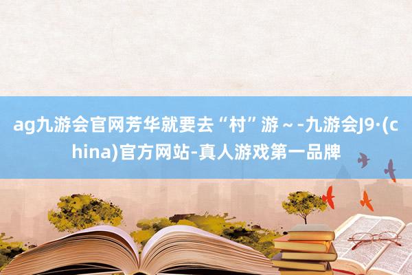 ag九游会官网芳华就要去“村”游～-九游会J9·(china)官方网站-真人游戏第一品牌