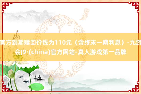 官方到期赎回价钱为110元（含终末一期利息）-九游会J9·(china)官方网站-真人游戏第一品牌