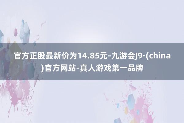 官方正股最新价为14.85元-九游会J9·(china)官方网站-真人游戏第一品牌