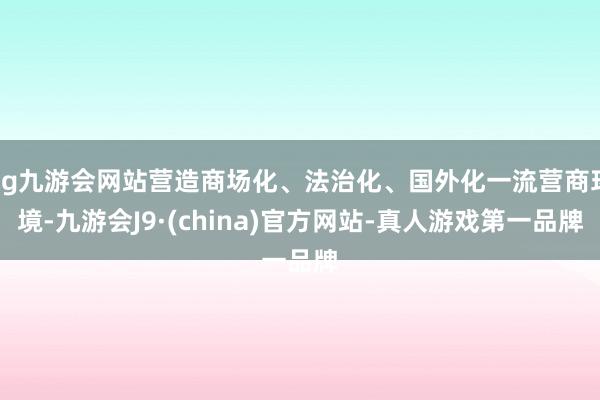 ag九游会网站营造商场化、法治化、国外化一流营商环境-九游会J9·(china)官方网站-真人游戏第一品牌