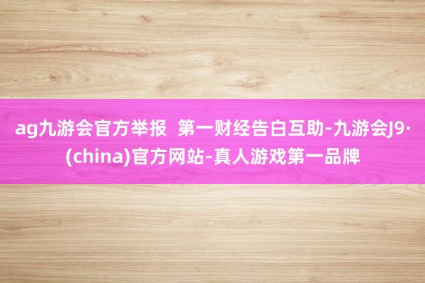 ag九游会官方举报  第一财经告白互助-九游会J9·(china)官方网站-真人游戏第一品牌