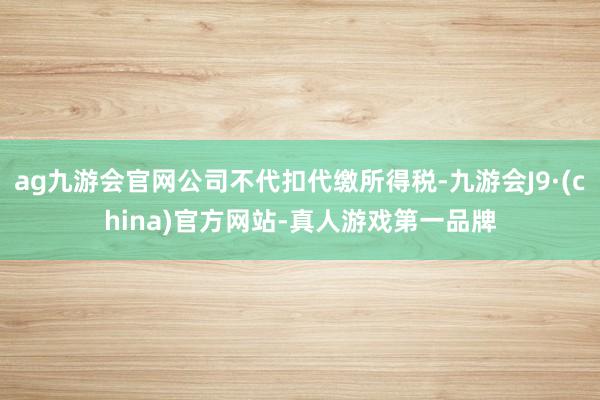 ag九游会官网公司不代扣代缴所得税-九游会J9·(china)官方网站-真人游戏第一品牌