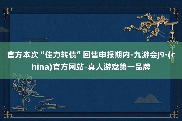 官方本次“佳力转债”回售申报期内-九游会J9·(china)官方网站-真人游戏第一品牌