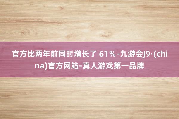 官方比两年前同时增长了 61％-九游会J9·(china)官方网站-真人游戏第一品牌