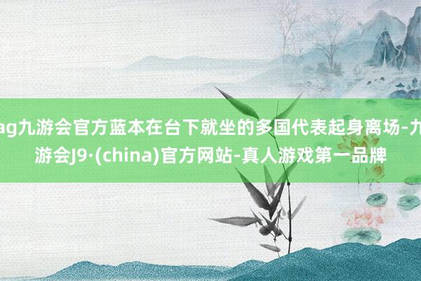 ag九游会官方蓝本在台下就坐的多国代表起身离场-九游会J9·(china)官方网站-真人游戏第一品牌