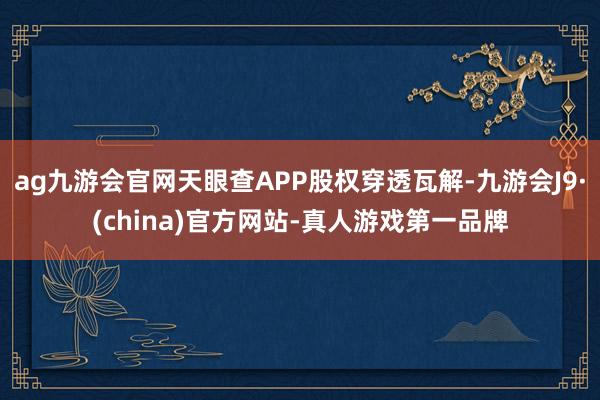 ag九游会官网天眼查APP股权穿透瓦解-九游会J9·(china)官方网站-真人游戏第一品牌