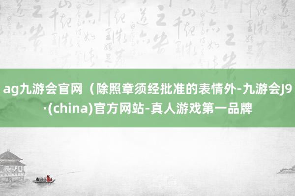 ag九游会官网（除照章须经批准的表情外-九游会J9·(china)官方网站-真人游戏第一品牌