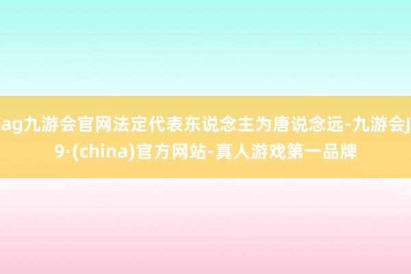 ag九游会官网法定代表东说念主为唐说念远-九游会J9·(china)官方网站-真人游戏第一品牌