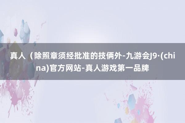 真人（除照章须经批准的技俩外-九游会J9·(china)官方网站-真人游戏第一品牌