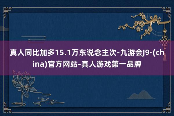 真人同比加多15.1万东说念主次-九游会J9·(china)官方网站-真人游戏第一品牌