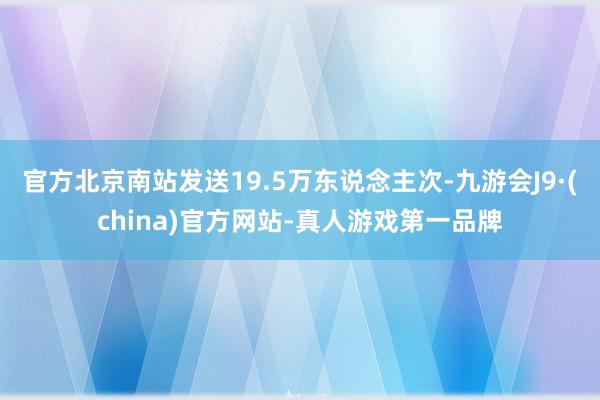 官方北京南站发送19.5万东说念主次-九游会J9·(china)官方网站-真人游戏第一品牌