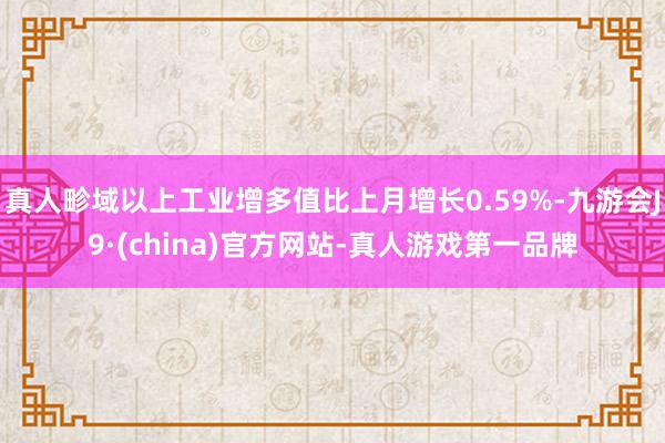 真人畛域以上工业增多值比上月增长0.59%-九游会J9·(china)官方网站-真人游戏第一品牌