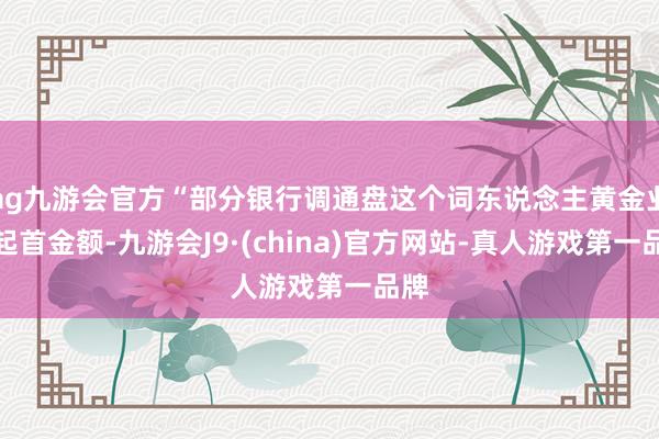 ag九游会官方“部分银行调通盘这个词东说念主黄金业务起首金额-九游会J9·(china)官方网站-真人游戏第一品牌