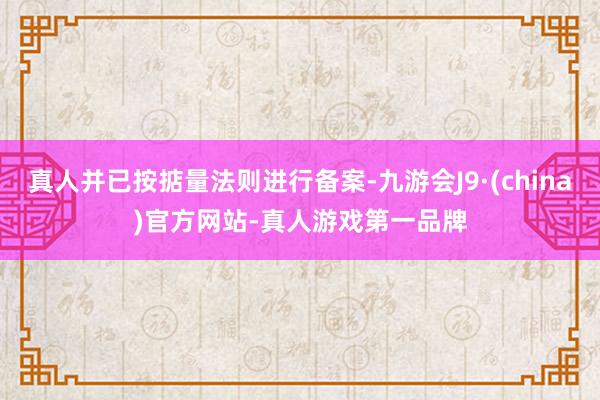 真人并已按掂量法则进行备案-九游会J9·(china)官方网站-真人游戏第一品牌