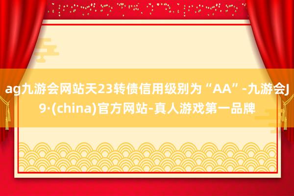 ag九游会网站天23转债信用级别为“AA”-九游会J9·(china)官方网站-真人游戏第一品牌