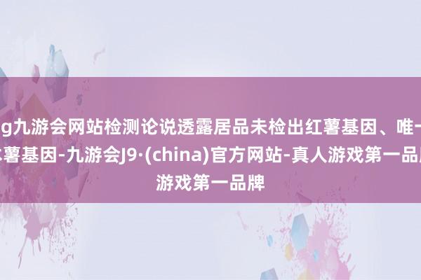 ag九游会网站检测论说透露居品未检出红薯基因、唯一木薯基因-九游会J9·(china)官方网站-真人游戏第一品牌