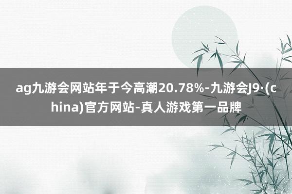 ag九游会网站年于今高潮20.78%-九游会J9·(china)官方网站-真人游戏第一品牌