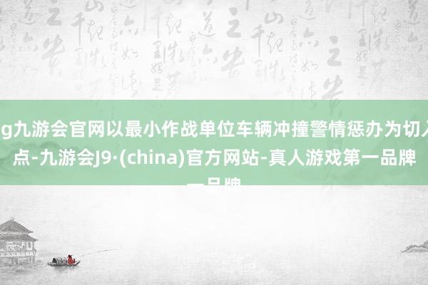 ag九游会官网以最小作战单位车辆冲撞警情惩办为切入点-九游会J9·(china)官方网站-真人游戏第一品牌