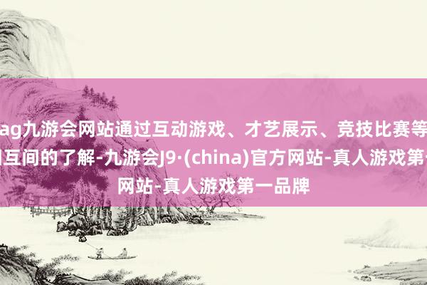 ag九游会网站通过互动游戏、才艺展示、竞技比赛等增进相互间的了解-九游会J9·(china)官方网站-真人游戏第一品牌