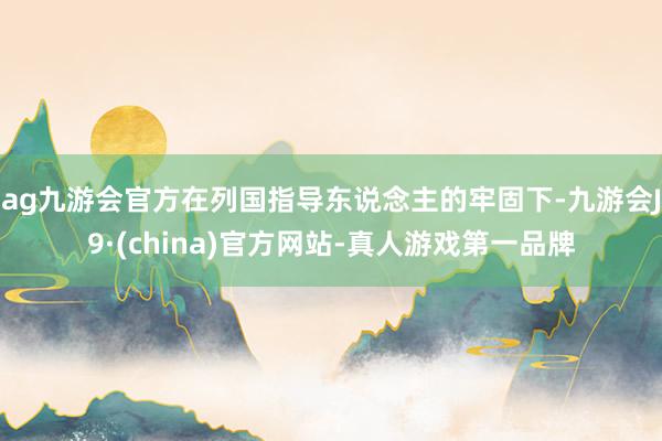 ag九游会官方在列国指导东说念主的牢固下-九游会J9·(china)官方网站-真人游戏第一品牌