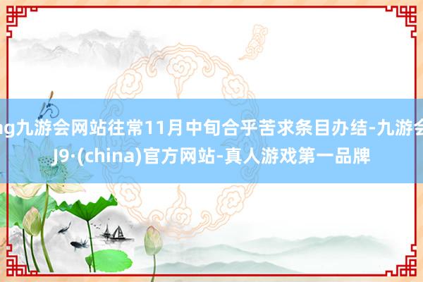 ag九游会网站往常11月中旬合乎苦求条目办结-九游会J9·(china)官方网站-真人游戏第一品牌