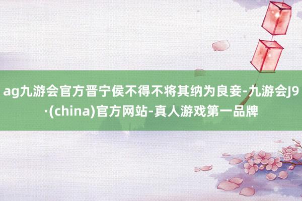 ag九游会官方晋宁侯不得不将其纳为良妾-九游会J9·(china)官方网站-真人游戏第一品牌