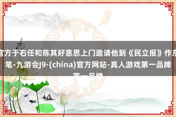 官方于右任和陈其好意思上门邀请他到《民立报》作东笔-九游会J9·(china)官方网站-真人游戏第一品牌