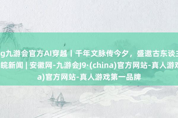 ag九游会官方AI穿越丨千年文脉传今夕，盛邀古东谈主览大江_大皖新闻 | 安徽网-九游会J9·(china)官方网站-真人游戏第一品牌