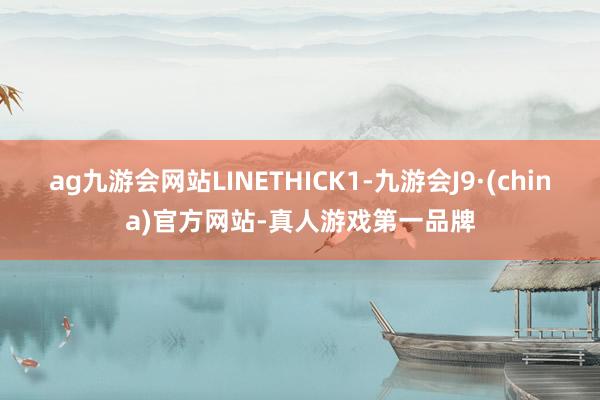 ag九游会网站LINETHICK1-九游会J9·(china)官方网站-真人游戏第一品牌